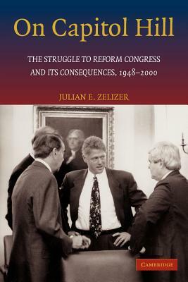 On Capitol Hill: The Struggle to Reform Congress and Its Consequences, 1948 2000 by Julian E. Zelizer