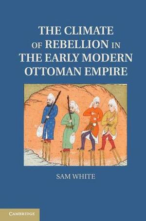 The Climate of Rebellion in the Early Modern Ottoman Empire by Sam White