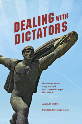 Dealing with Dictators: The United States, Hungary, and East Central Europe, 1942-1989 by László Borhi