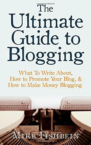 The Ultimate Guide to Blogging: What To Write About, How to Promote Your Blog, & How to Make Money Blogging by Mike Fishbein