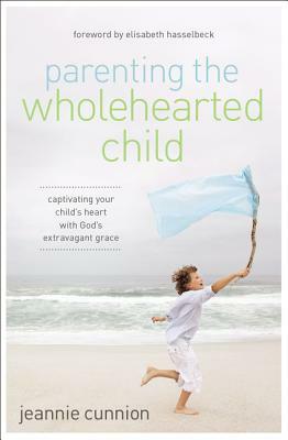 Parenting the Wholehearted Child: Captivating Your Child's Heart with God's Extravagant Grace by Jeannie Cunnion