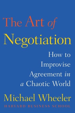 The Art of Negotiation: How to Improvise Agreement in a Chaotic World by Michael A. Wheeler