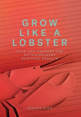 Grow Like a Lobster: Plan and Prepare for Extraordinary Business Results by Joshua Dick