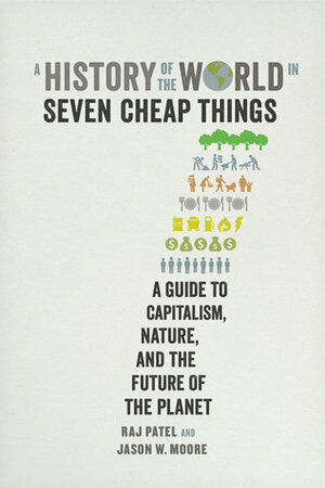 A History of the World in Seven Cheap Things: A Guide to Capitalism, Nature, and the Future of the Planet by Raj Patel, Jason W. Moore