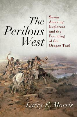 The Perilous West: Seven Amazing Explorers and the Founding of the Oregon Trail by Larry E. Morris