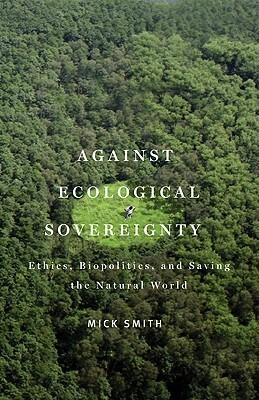 Against Ecological Sovereignty: Ethics, Biopolitics, and Saving the Natural World by Mick Smith