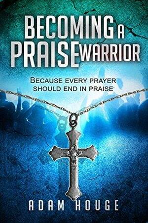 Becoming a Praise Warrior Because Every Prayer Should End In Praise by Adam Houge