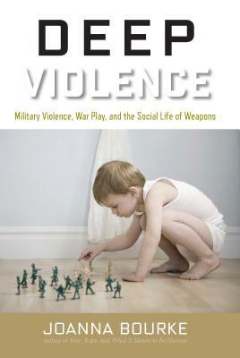 Deep Violence: Military Violence, War Play, and the Social Life of Weapons by Joanna Bourke