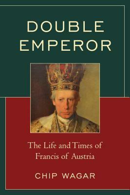 Double Emperor: The Life and Times of Francis of Austria by Chip Wagar