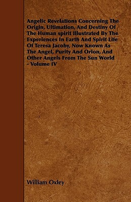 Angelic Revelations Concerning The Origin, Ultimation, And Destiny Of The Human spirit Illustrated By The Experiences In Earth And Spirit Life Of Tere by William Oxley