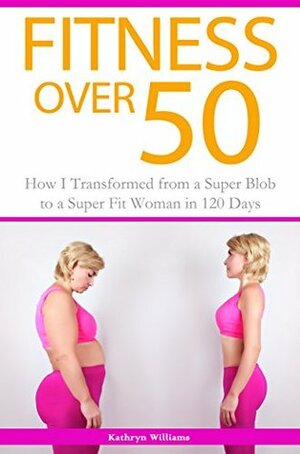 Fitness Over 50: How I Transformed from a Super Blob to a Super Fit Woman in 120 Days by Kathryn Williams