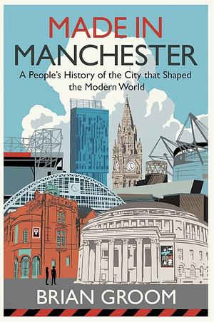 Made in Manchester: a People's History of the City That Shaped the Modern World by Brian Groom