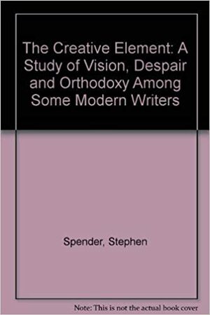 The Creative Element: A Study Of Vision, Despair And Orthodoxy Among Some Modern Writers by Stephen Spender