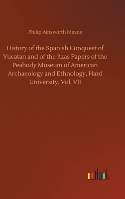 History of the Spanish Conquest of Yucatan and of the Itzas Papers of the Peabody Museum of American Archaeology and Ethnology, Hard University. Vol. by Philip Ainsworth Means