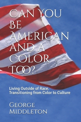 Can You Be American and a Color Too?: Living Outside of Race: Transitioning from Color to Culture by George Middleton