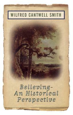 Believing: An Historical Perspective by Wilfred Cantwell Smith, Wilfred Cantwell Smith, William Smith