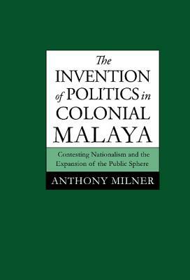 The Invention of Politics in Colonial Malaya: Contesting Nationalism and the Expansion of the Public Sphere by Anthony Milner