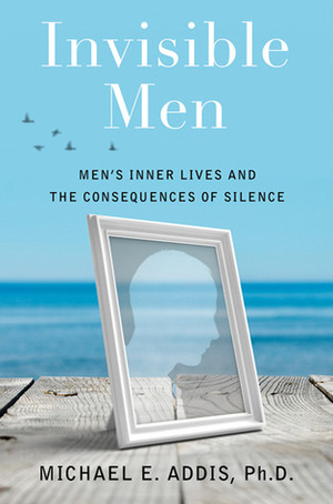Invisible Men: Men's Inner Lives and the Consequences of Silence by Michael E. Addis