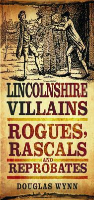 Lincolnshire Villains: Rogues, Rascals and Reprobates by Douglas Wynn