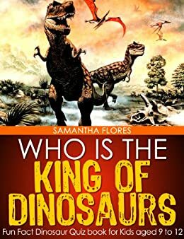 Who is the King of Dinosaurs? - Fun Fact Dinosaur Quiz book for Kids aged 9 to 12 by Samantha Flores