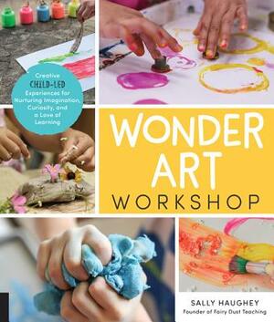 Wonder Art Workshop: Creative Child-Led Experiences for Nurturing Imagination, Curiosity, and a Love of Learning by Sally Haughey