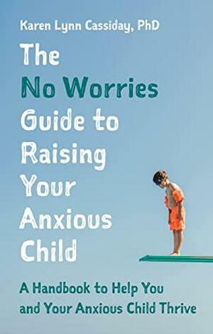 The No Worries Guide to Raising Your Anxious Child: A Handbook to Help You and Your Anxious Child Thrive by Karen Lynn Cassiday