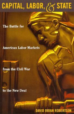 Capital, Labor, and State: The Battle for American Labor Markets from the Civil War to the New Deal by David Brian Robertson