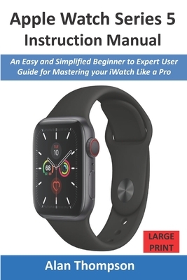 Apple Watch Series 5 Instruction Manual: An Easy and Simplified Beginner to Expert User Guide for Mastering your iWatch Like a Pro by Alan Thompson