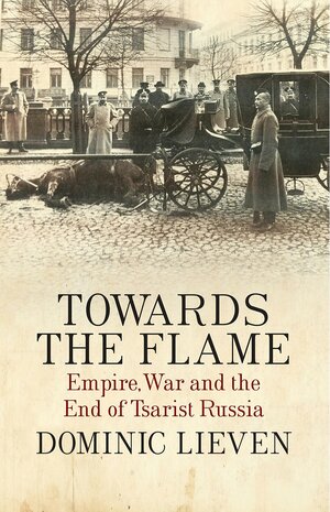 Towards the Flame: Empire, War and the End of Tsarist Russia by Dominic Lieven