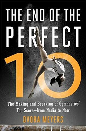 The End of the Perfect 10: The Making and Breaking of Gymnastics' Top Score—from Nadia to Now by Dvora Meyers