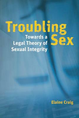 Troubling Sex: Towards a Legal Theory of Sexual Integrity by Elaine Craig