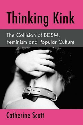 Thinking Kink: The Collision of BDSM, Feminism and Popular Culture by Catherine Scott