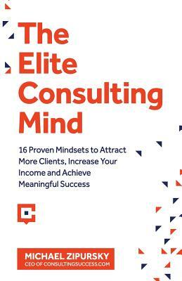 The Elite Consulting Mind: 16 Proven Mindsets to Attract More Clients, Increase Your Income, and Achieve Meaningful Success by Michael Zipursky