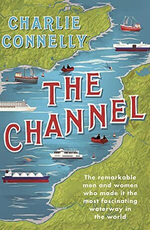 The Channel: The Remarkable Men and Women Who Made It the Most Fascinating Waterway in the World by Charlie Connelly