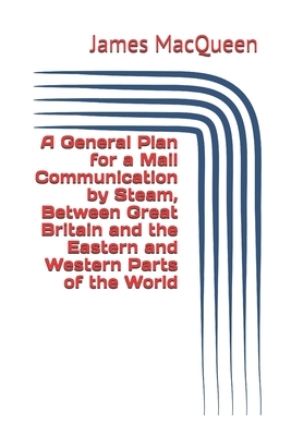 A General Plan for a Mail Communication by Steam, Between Great Britain and the Eastern and Western Parts of the World by James Macqueen