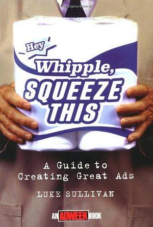 "Hey, Whipple, Squeeze This": A Guide to Creating Great Ads by Luke Sullivan