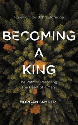 Becoming a King: The Path to Restoring the Heart of a Man by Morgan Snyder