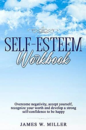 Self-esteem Workbook: Overcome Negativity, Accept Yourself, Recognize your Worth and Develop a strong Self-confidence to Be Happy by James W. Miller