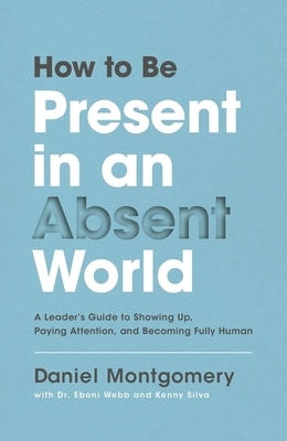 How to Be Present in an Absent World: A Leader's Guide to Showing Up, Paying Attention, and Becoming Fully Human by Daniel Montgomery