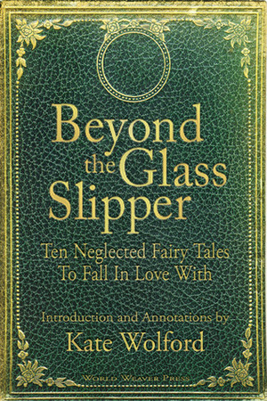 Beyond the Glass Slipper: Ten Neglected Fairy Tales To Fall In Love With by Kate Wolford