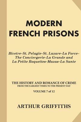 Modern French Prisons: Bicetre-St. Pelagie-St. Lazare-La Force-The Conciergerie-La Grande and La Petite Roquettes-Mazas-La Sante by Arthur Griffiths