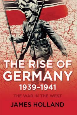 The Rise of Germany, 1939-1941: The War in the West, Volume One by James Holland