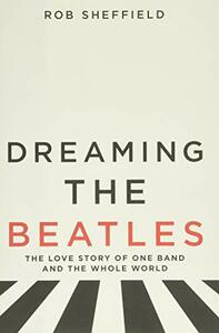 Dreaming the Beatles: The Love Story of One Band and the Whole World by Rob Sheffield