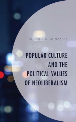 Popular Culture and the Political Values of Neoliberalism by George A. Gonzalez