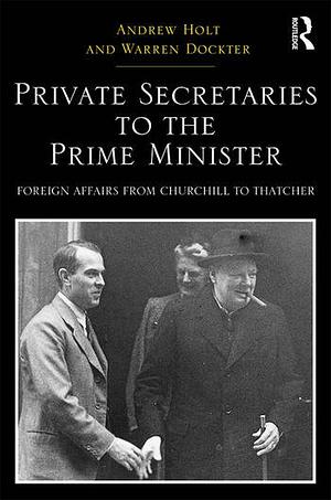 Private Secretaries to the Prime Minister: Foreign Affairs from Churchill to Thatcher by Andrew Holt, Warren Dockter