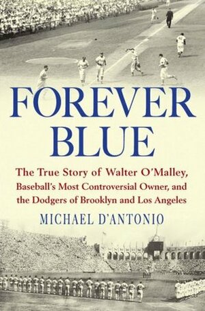 Forever Blue: The True Story of Walter O'Malley, Baseball's Most Controversial Owner, and the Dodgers of Brooklyn and Los Angeles by Michael D'Antonio