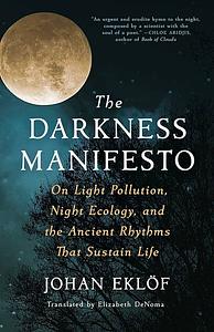 The Darkness Manifesto: On Light Pollution, Night Ecology, and the Ancient Rhythms That Sustain Life by Elizabeth DeNoma, Johan Eklöf