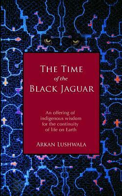 The Time of the Black Jaguar: An Offering of Indigenous Wisdom for the Continuity of Life on Earth by Arkan Lushwala