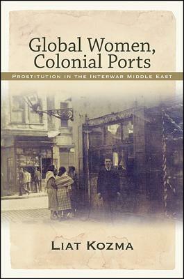 Global Women, Colonial Ports: Prostitution in the Interwar Middle East by Liat Kozma