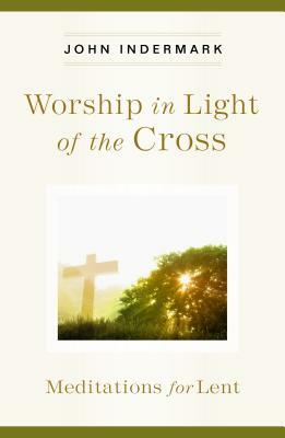 Worship in Light of the Cross: Meditations for Lent by John Indermark